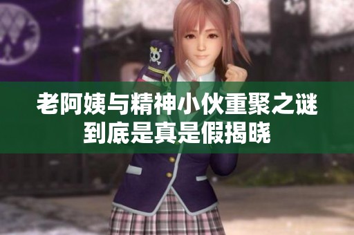 老阿姨与精神小伙重聚之谜到底是真是假揭晓