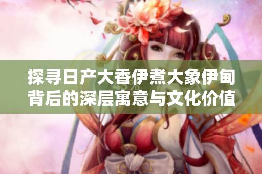 探寻日产大香伊煮大象伊甸背后的深层寓意与文化价值