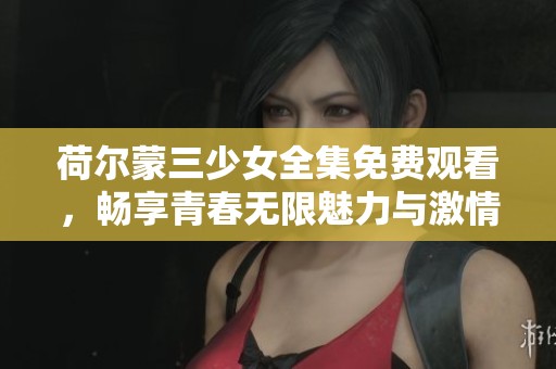 荷尔蒙三少女全集免费观看，畅享青春无限魅力与激情