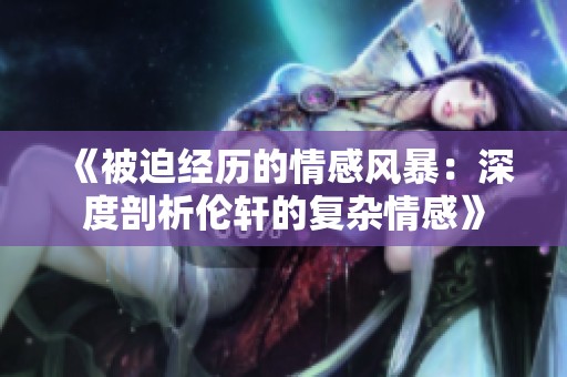 《被迫经历的情感风暴：深度剖析伦轩的复杂情感》