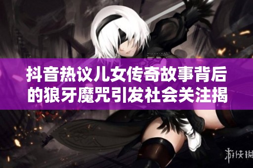 抖音热议儿女传奇故事背后的狼牙魔咒引发社会关注揭秘人生百态与家庭价值观