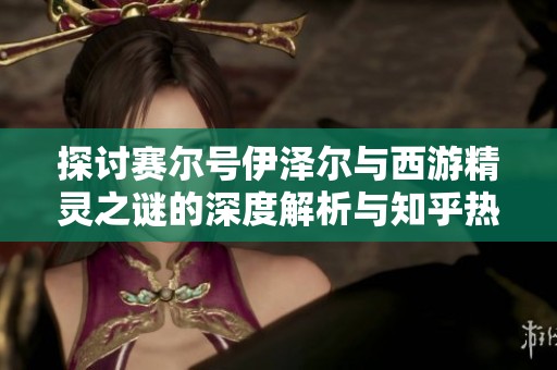 探讨赛尔号伊泽尔与西游精灵之谜的深度解析与知乎热议话题分析