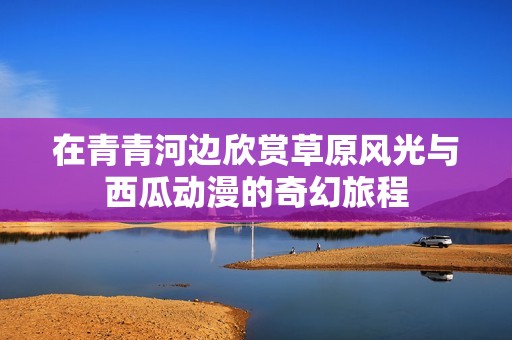 在青青河边欣赏草原风光与西瓜动漫的奇幻旅程