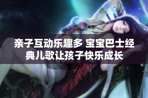 亲子互动乐趣多 宝宝巴士经典儿歌让孩子快乐成长
