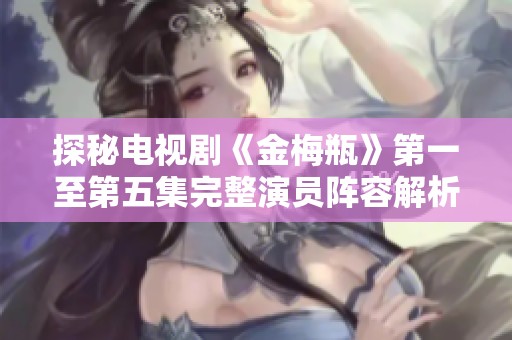 探秘电视剧《金梅瓶》第一至第五集完整演员阵容解析