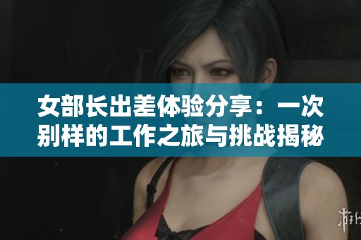 女部长出差体验分享：一次别样的工作之旅与挑战揭秘