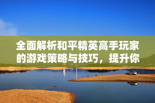 全面解析和平精英高手玩家的游戏策略与技巧，提升你的战斗水平与胜率