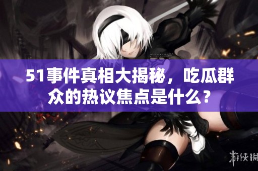 51事件真相大揭秘，吃瓜群众的热议焦点是什么？