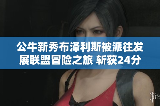 公牛新秀布泽利斯被派往发展联盟冒险之旅 斩获24分10篮板引人瞩目