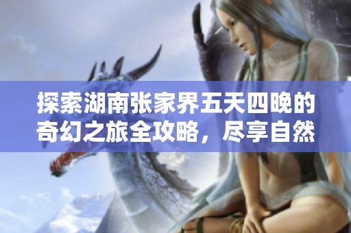 探索湖南张家界五天四晚的奇幻之旅全攻略，尽享自然与人文之美