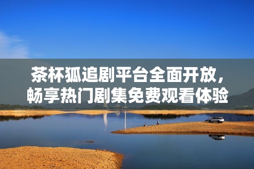 茶杯狐追剧平台全面开放，畅享热门剧集免费观看体验