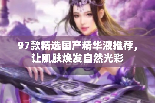 97款精选国产精华液推荐，让肌肤焕发自然光彩