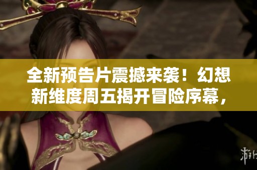 全新预告片震撼来袭！幻想新维度周五揭开冒险序幕，尽情探索未知世界