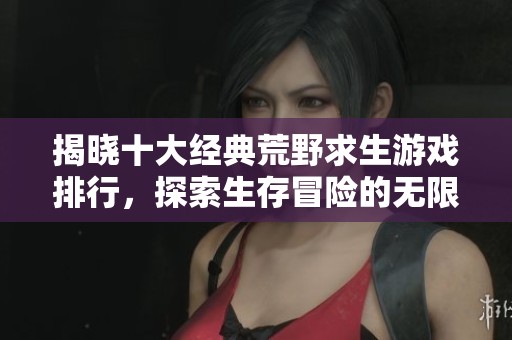 揭晓十大经典荒野求生游戏排行，探索生存冒险的无限魅力与乐趣