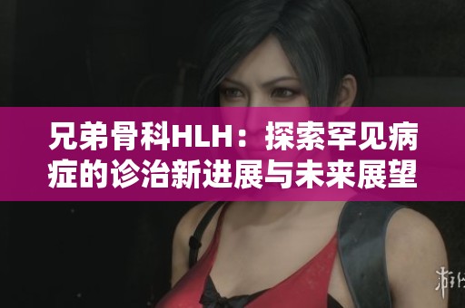 兄弟骨科HLH：探索罕见病症的诊治新进展与未来展望