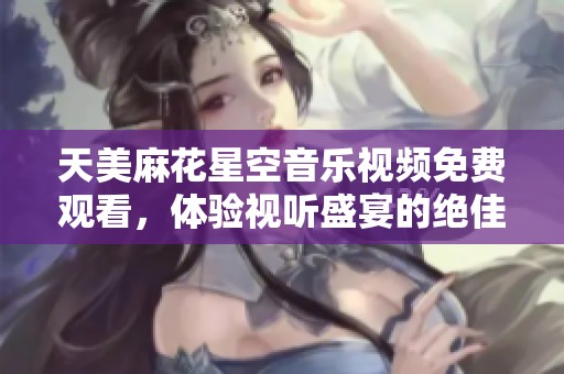 天美麻花星空音乐视频免费观看，体验视听盛宴的绝佳选择