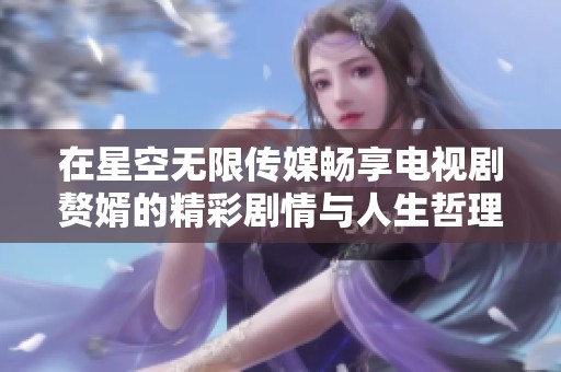 在星空无限传媒畅享电视剧赘婿的精彩剧情与人生哲理
