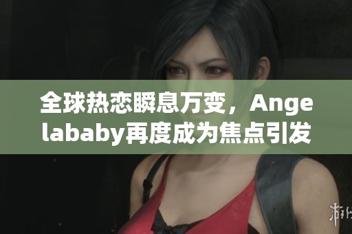 全球热恋瞬息万变，Angelababy再度成为焦点引发热议与关注