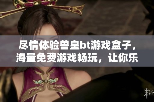 尽情体验兽皇bt游戏盒子，海量免费游戏畅玩，让你乐在其中的游戏盛宴尽在河码网络游戏网