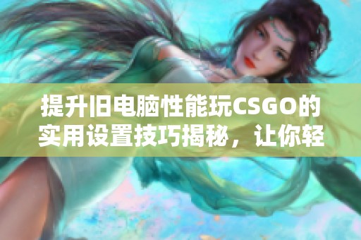 提升旧电脑性能玩CSGO的实用设置技巧揭秘，让你轻松畅享游戏乐趣
