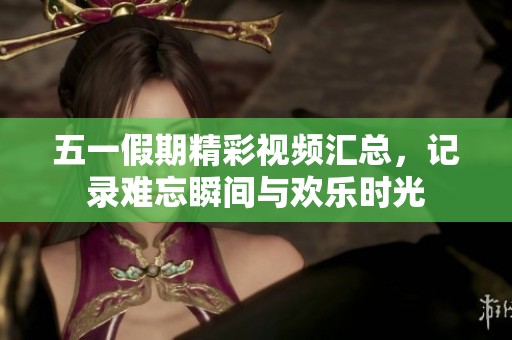五一假期精彩视频汇总，记录难忘瞬间与欢乐时光