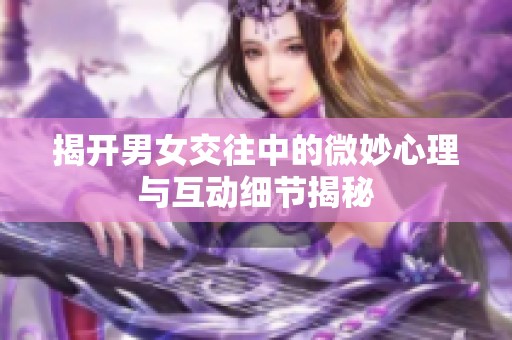揭开男女交往中的微妙心理与互动细节揭秘