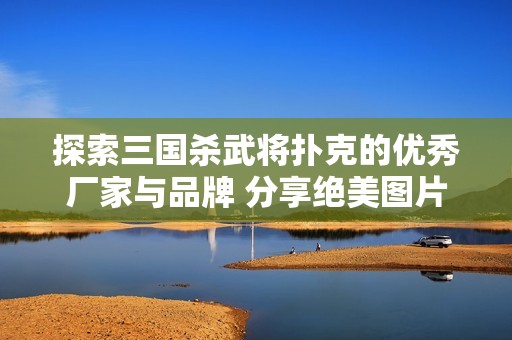 探索三国杀武将扑克的优秀厂家与品牌 分享绝美图片与热议话题