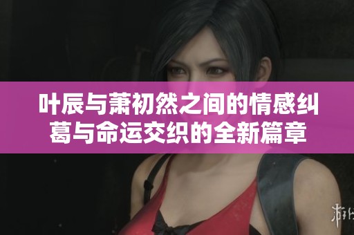 叶辰与萧初然之间的情感纠葛与命运交织的全新篇章