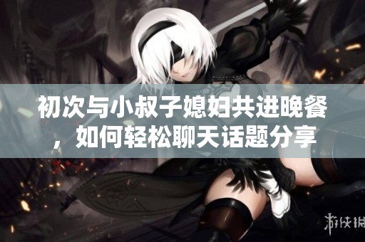 初次与小叔子媳妇共进晚餐，如何轻松聊天话题分享