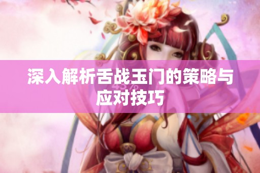 深入解析舌战玉门的策略与应对技巧