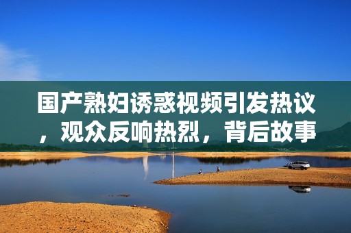 国产熟妇诱惑视频引发热议，观众反响热烈，背后故事揭秘