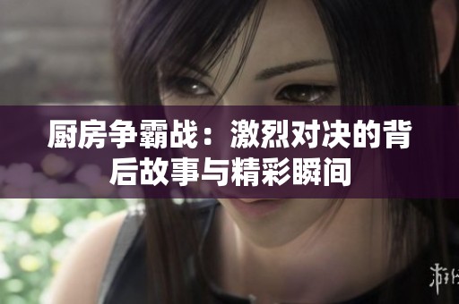 厨房争霸战：激烈对决的背后故事与精彩瞬间