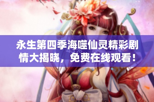 永生第四季海噬仙灵精彩剧情大揭晓，免费在线观看！