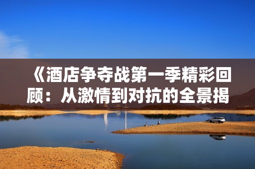 《酒店争夺战第一季精彩回顾：从激情到对抗的全景揭示》