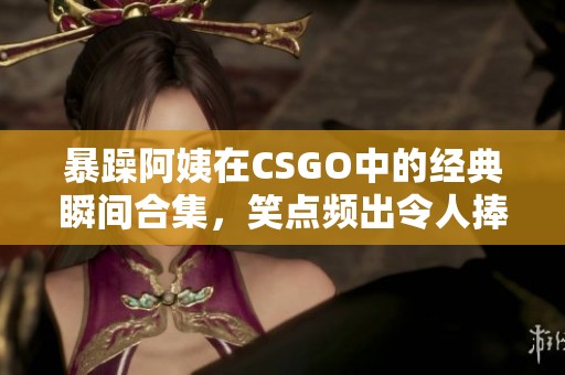 暴躁阿姨在CSGO中的经典瞬间合集，笑点频出令人捧腹
