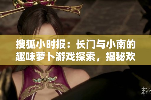 搜狐小时报：长门与小南的趣味萝卜游戏探索，揭秘欢乐互动的背后故事