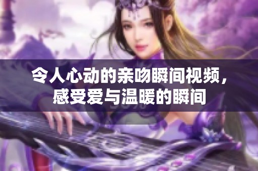 令人心动的亲吻瞬间视频，感受爱与温暖的瞬间