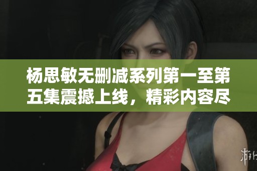 杨思敏无删减系列第一至第五集震撼上线，精彩内容尽在其中