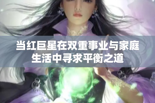 当红巨星在双重事业与家庭生活中寻求平衡之道