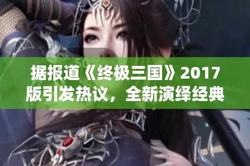 据报道《终极三国》2017版引发热议，全新演绎经典历史故事备受关注
