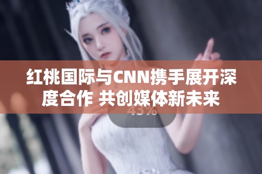 红桃国际与CNN携手展开深度合作 共创媒体新未来