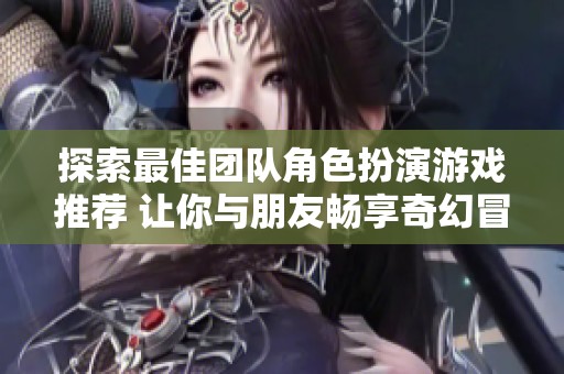 探索最佳团队角色扮演游戏推荐 让你与朋友畅享奇幻冒险乐趣