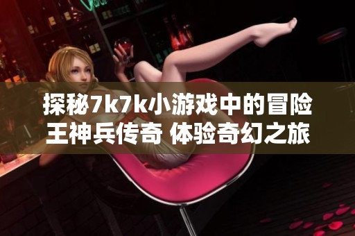 探秘7k7k小游戏中的冒险王神兵传奇 体验奇幻之旅的魅力与挑战