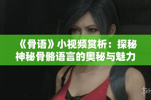 《骨语》小视频赏析：探秘神秘骨骼语言的奥秘与魅力