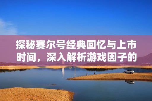 探秘赛尔号经典回忆与上市时间，深入解析游戏因子的魅力与影响