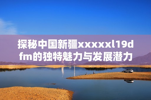 探秘中国新疆xxxxxl19dfm的独特魅力与发展潜力