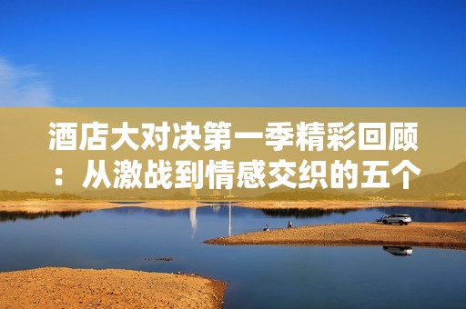酒店大对决第一季精彩回顾：从激战到情感交织的五个故事