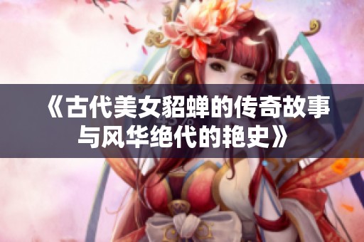 《古代美女貂蝉的传奇故事与风华绝代的艳史》