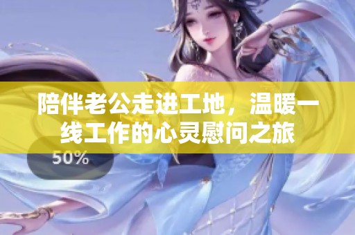 陪伴老公走进工地，温暖一线工作的心灵慰问之旅