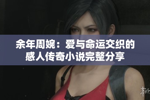 余年周婉：爱与命运交织的感人传奇小说完整分享